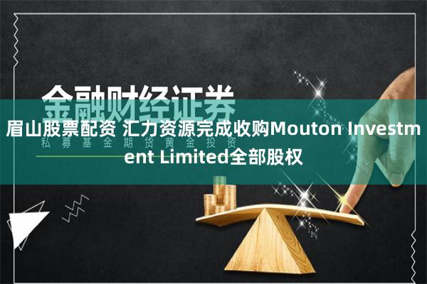 眉山股票配资 汇力资源完成收购Mouton Investment Limited全部股权