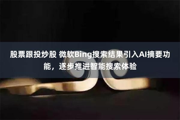 股票跟投炒股 微软Bing搜索结果引入AI摘要功能，逐步推进智能搜索体验