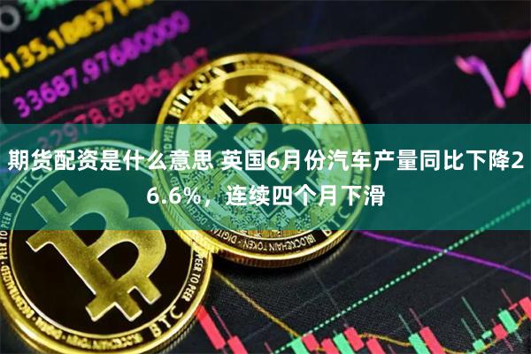 期货配资是什么意思 英国6月份汽车产量同比下降26.6%，连续四个月下滑