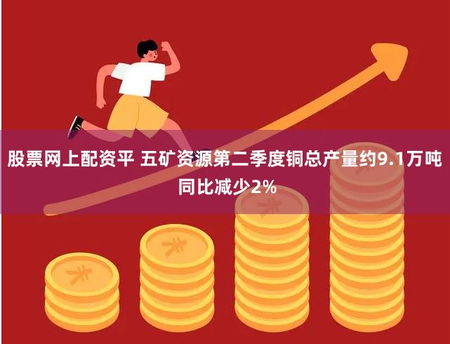 股票网上配资平 五矿资源第二季度铜总产量约9.1万吨 同比减少2%