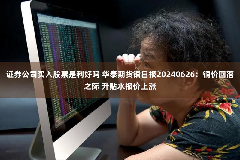 证券公司买入股票是利好吗 华泰期货铜日报20240626：铜价回落之际 升贴水报价上涨