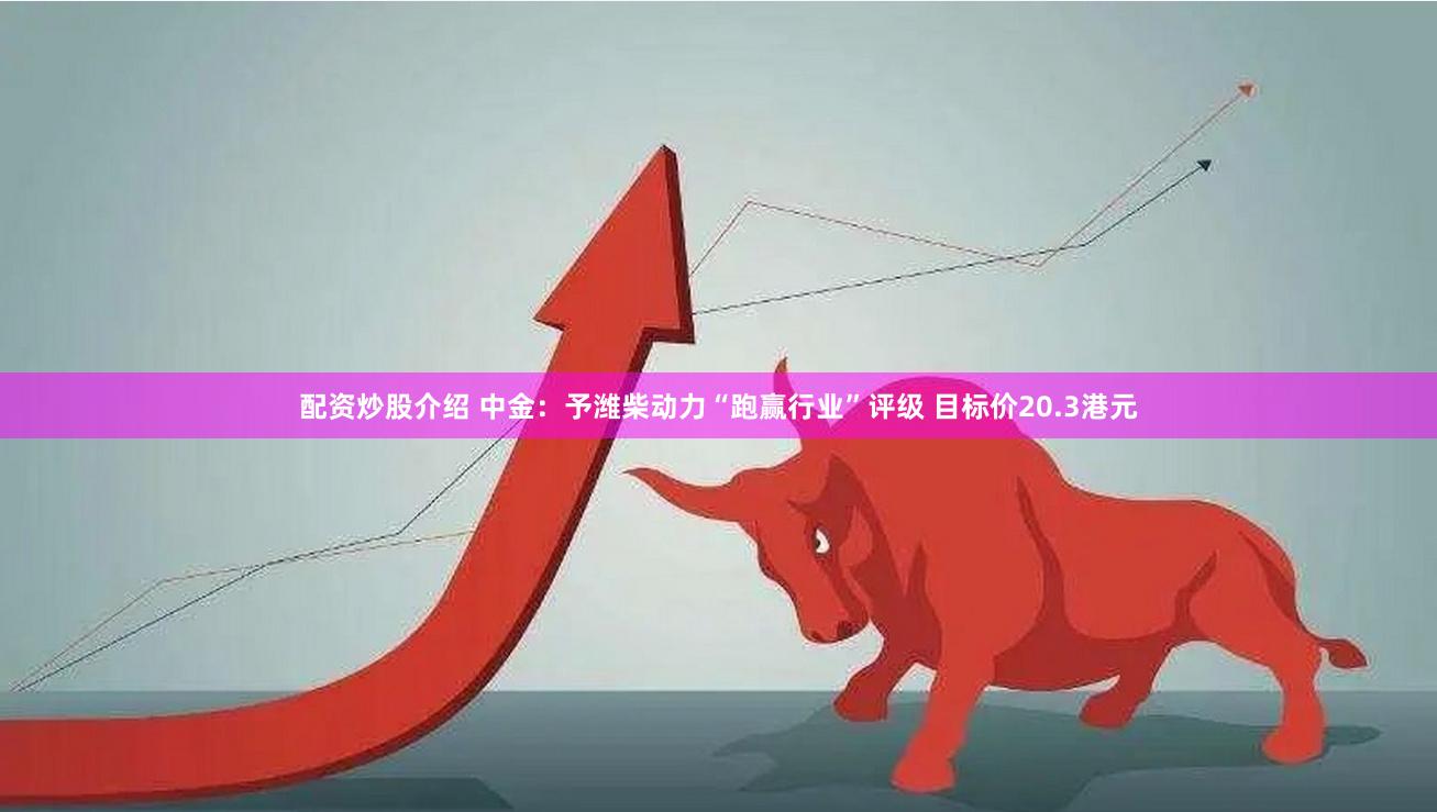 配资炒股介绍 中金：予潍柴动力“跑赢行业”评级 目标价20.3港元