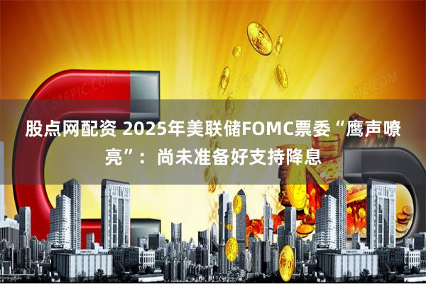 股点网配资 2025年美联储FOMC票委“鹰声嘹亮”：尚未准备好支持降息