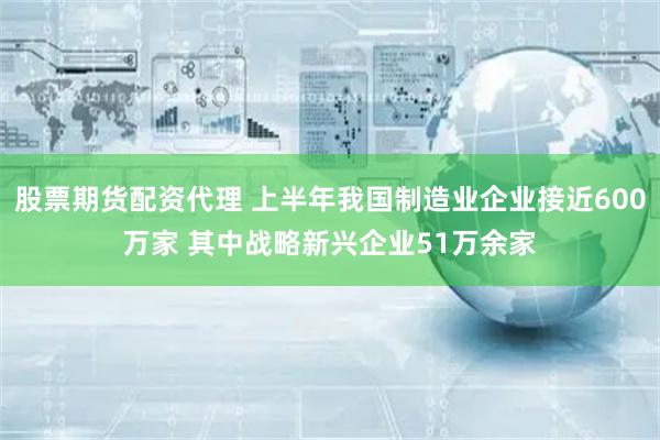 股票期货配资代理 上半年我国制造业企业接近600万家 其中战略新兴企业51万余家