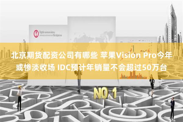 北京期货配资公司有哪些 苹果Vision Pro今年或惨淡收场 IDC预计年销量不会超过50万台