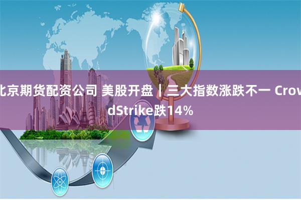 北京期货配资公司 美股开盘｜三大指数涨跌不一 CrowdStrike跌14%