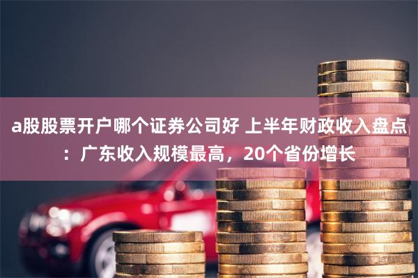 a股股票开户哪个证券公司好 上半年财政收入盘点：广东收入规模最高，20个省份增长