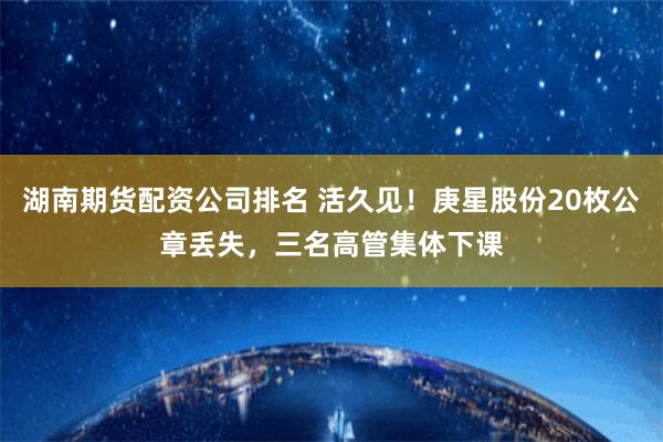 湖南期货配资公司排名 活久见！庚星股份20枚公章丢失，三名高管集体下课