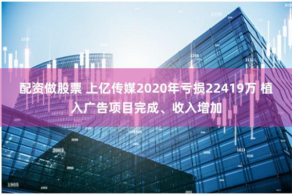 配资做股票 上亿传媒2020年亏损22419万 植入广告项目完成、收入增加