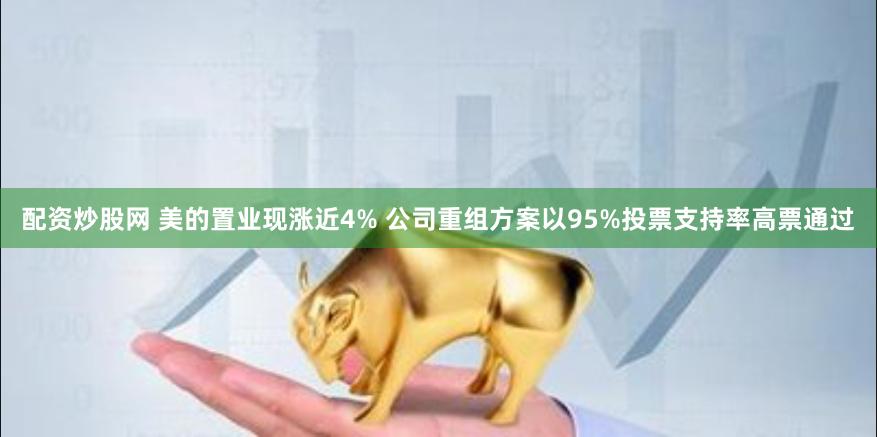 配资炒股网 美的置业现涨近4% 公司重组方案以95%投票支持率高票通过