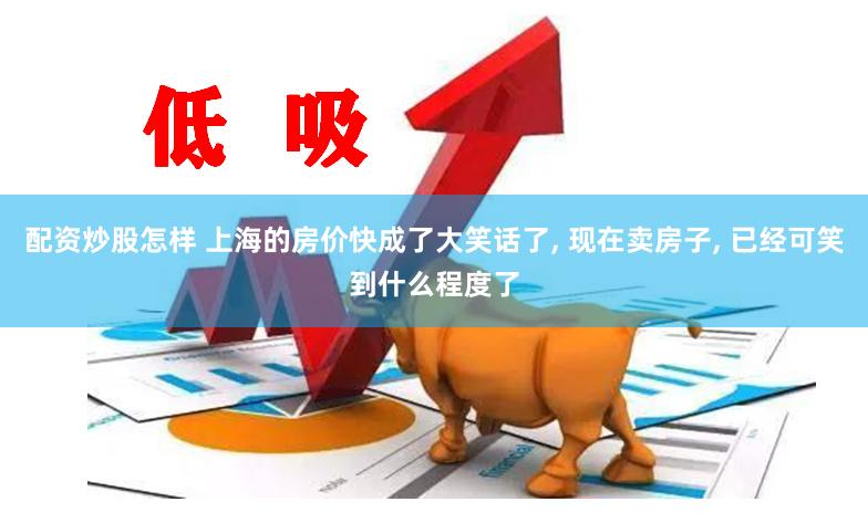 配资炒股怎样 上海的房价快成了大笑话了, 现在卖房子, 已经可笑到什么程度了