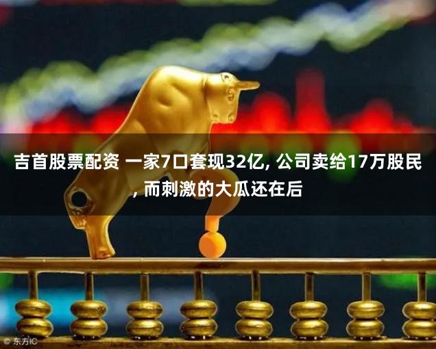 吉首股票配资 一家7口套现32亿, 公司卖给17万股民, 而刺激的大瓜还在后