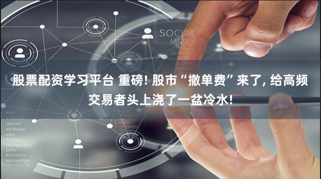 股票配资学习平台 重磅! 股市“撤单费”来了, 给高频交易者头上浇了一盆冷水!