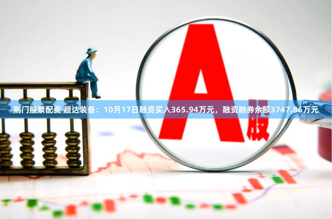 荆门股票配资 超达装备：10月17日融资买入365.94万元，融资融券余额3747.86万元