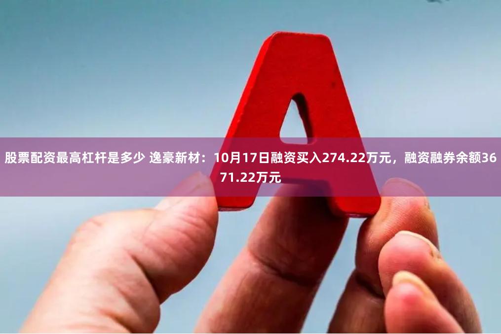 股票配资最高杠杆是多少 逸豪新材：10月17日融资买入274.22万元，融资融券余额3671.22万元