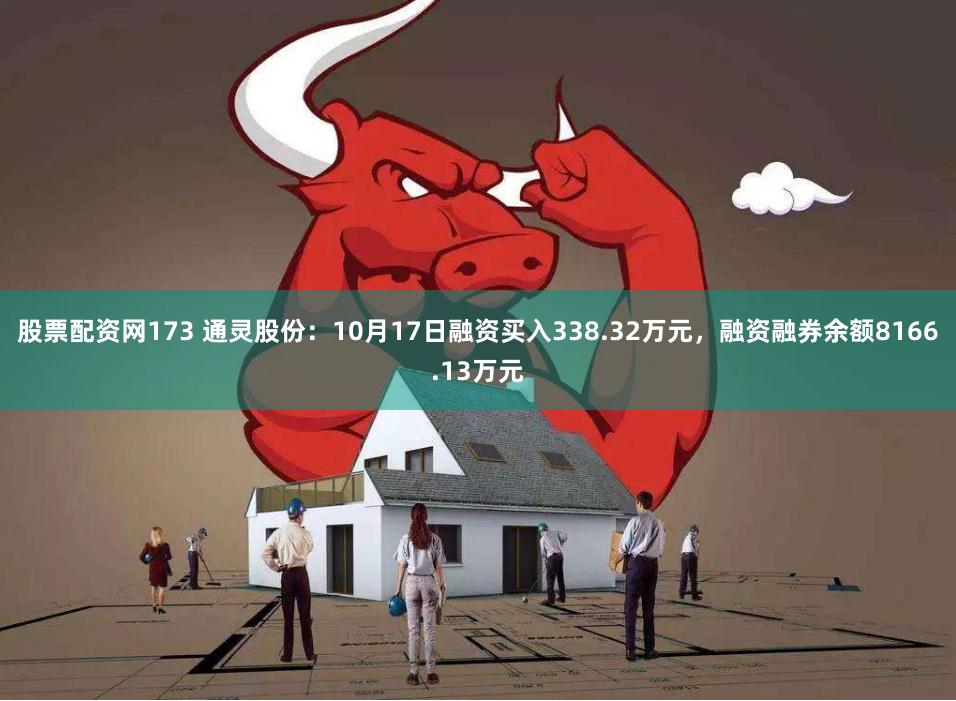 股票配资网173 通灵股份：10月17日融资买入338.32万元，融资融券余额8166.13万元