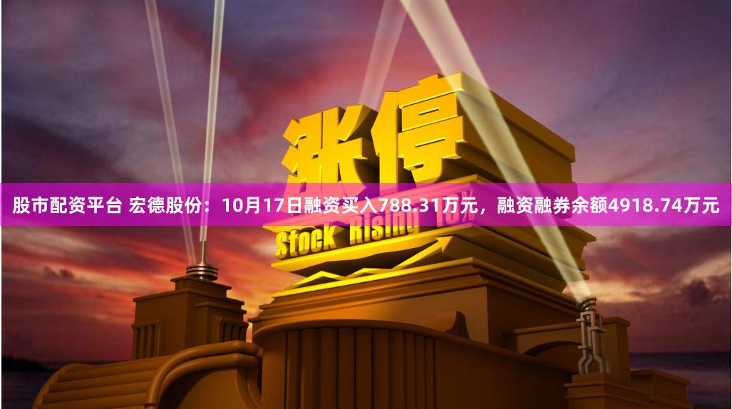 股市配资平台 宏德股份：10月17日融资买入788.31万元，融资融券余额4918.74万元