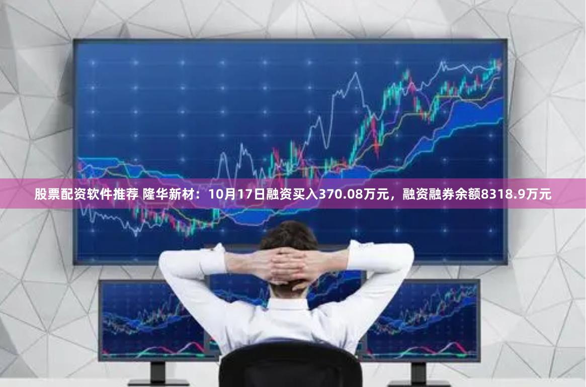 股票配资软件推荐 隆华新材：10月17日融资买入370.08万元，融资融券余额8318.9万元