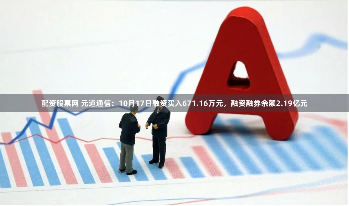 配资股票网 元道通信：10月17日融资买入671.16万元，融资融券余额2.19亿元