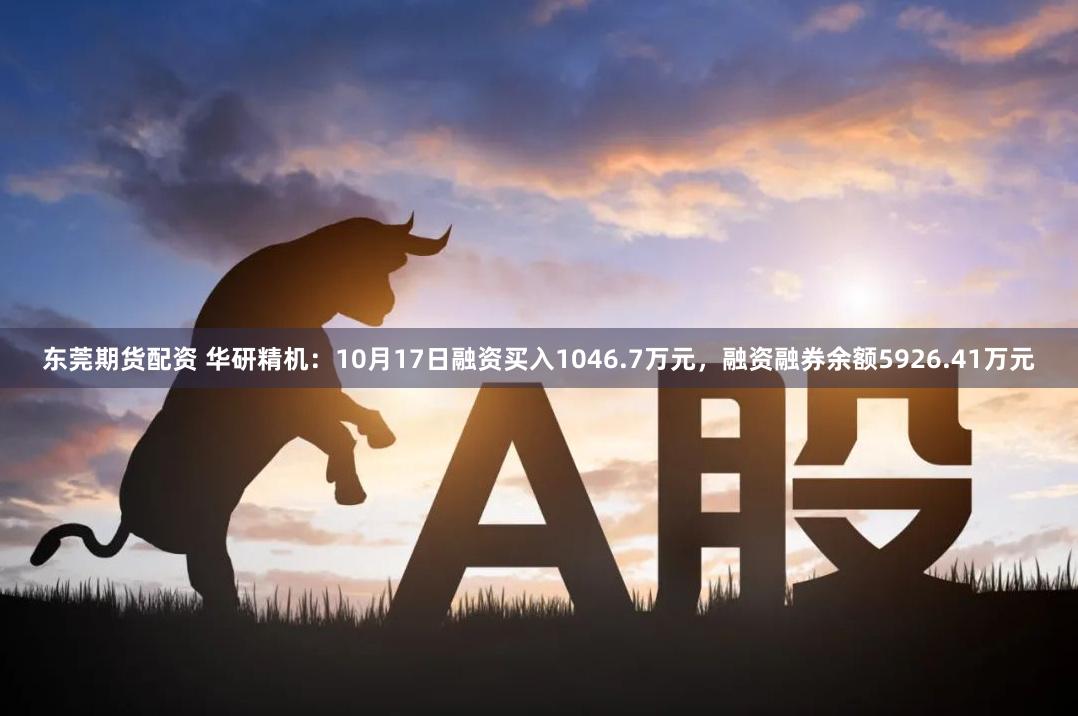 东莞期货配资 华研精机：10月17日融资买入1046.7万元，融资融券余额5926.41万元