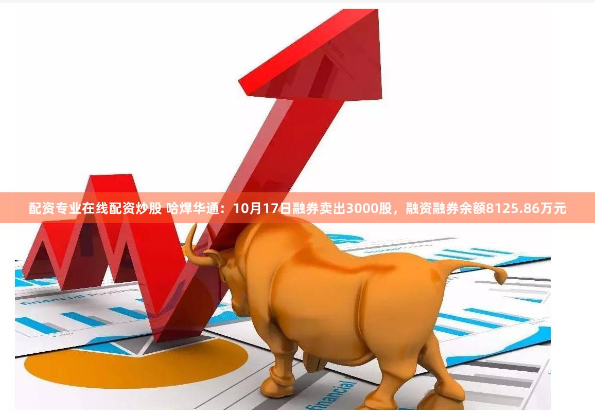配资专业在线配资炒股 哈焊华通：10月17日融券卖出3000股，融资融券余额8125.86万元