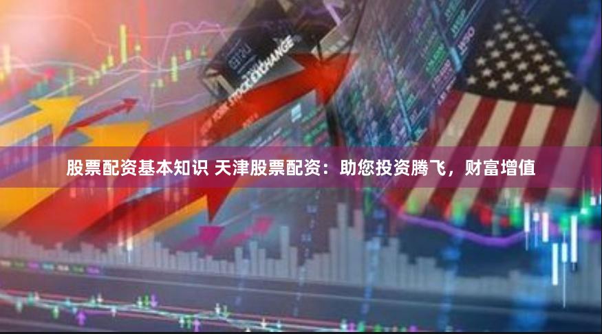 股票配资基本知识 天津股票配资：助您投资腾飞，财富增值