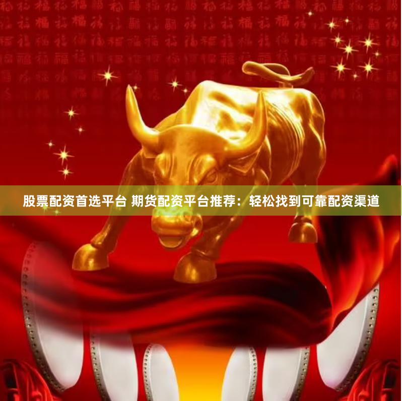 股票配资首选平台 期货配资平台推荐：轻松找到可靠配资渠道