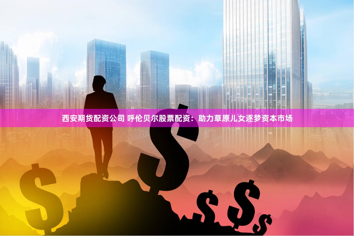 西安期货配资公司 呼伦贝尔股票配资：助力草原儿女逐梦资本市场