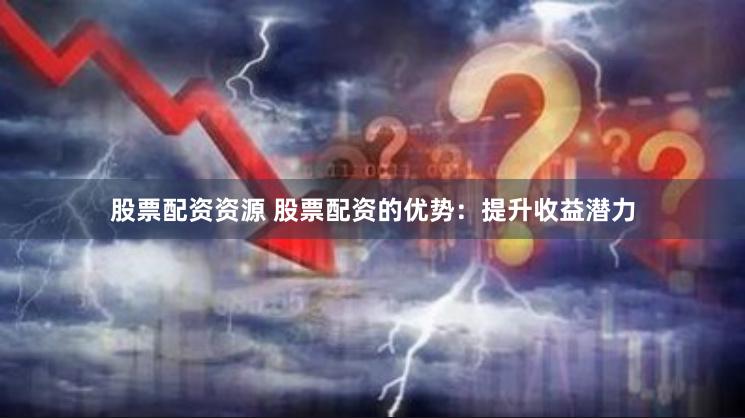 股票配资资源 股票配资的优势：提升收益潜力