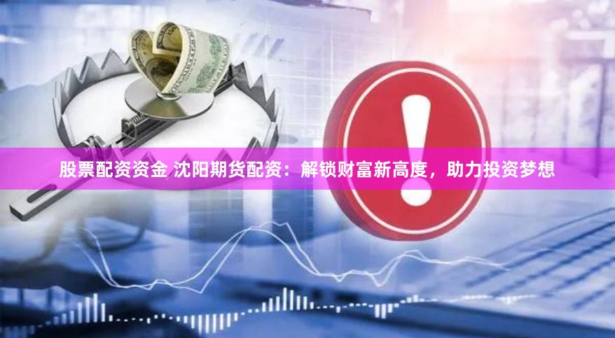 股票配资资金 沈阳期货配资：解锁财富新高度，助力投资梦想