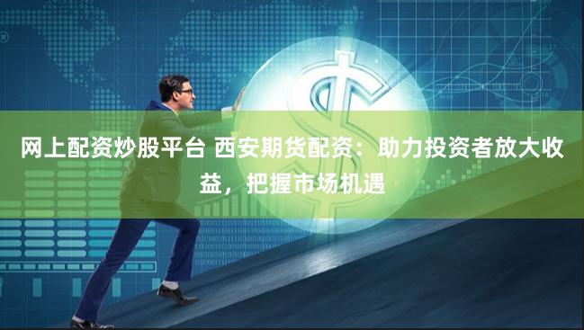 网上配资炒股平台 西安期货配资：助力投资者放大收益，把握市场机遇
